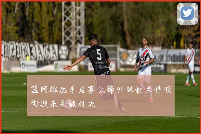 篮网雄鹿季后赛交锋升级杜兰特领衔迎来关键对决