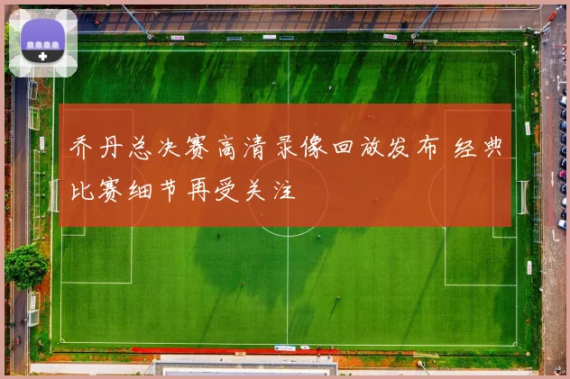 乔丹总决赛高清录像回放发布 经典比赛细节再受关注