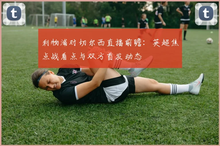 利物浦对切尔西直播前瞻：英超焦点战看点与双方首发动态