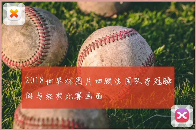 2018世界杯图片回顾法国队夺冠瞬间与经典比赛画面