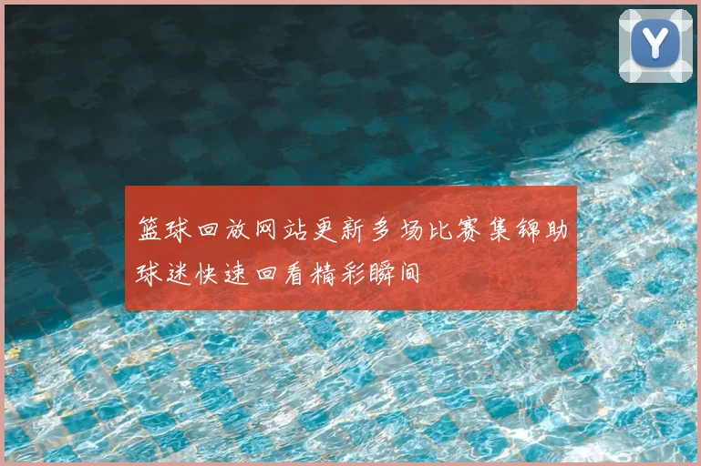 篮球回放网站更新多场比赛集锦助球迷快速回看精彩瞬间