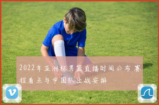 2022年亚洲杯男篮直播时间公布 赛程看点与中国队出战安排