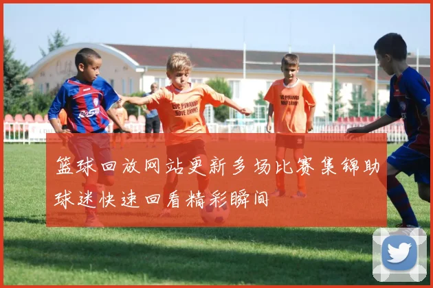 篮球回放网站更新多场比赛集锦助球迷快速回看精彩瞬间