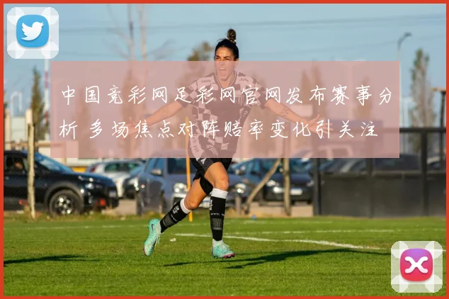 中国竞彩网足彩网官网发布赛事分析 多场焦点对阵赔率变化引关注