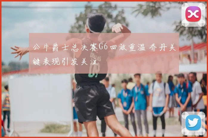 公牛爵士总决赛G6回放重温 乔丹关键表现引发关注