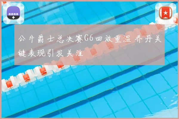 公牛爵士总决赛G6回放重温 乔丹关键表现引发关注