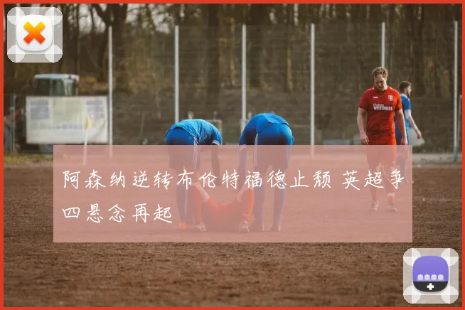 阿森纳逆转布伦特福德止颓 英超争四悬念再起