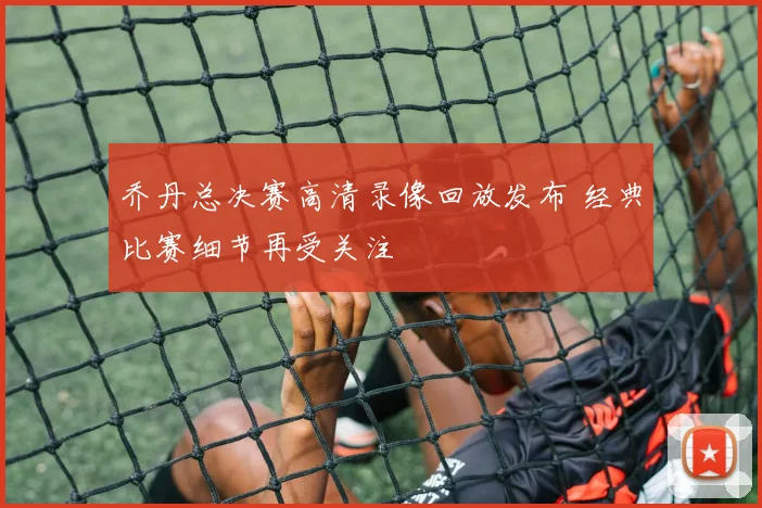 乔丹总决赛高清录像回放发布 经典比赛细节再受关注