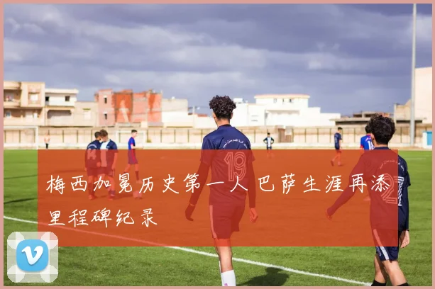 梅西加冕历史第一人 巴萨生涯再添里程碑纪录