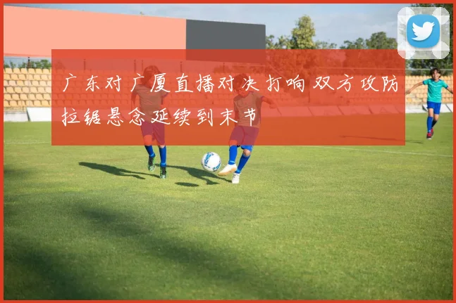 广东对广厦直播对决打响 双方攻防拉锯悬念延续到末节