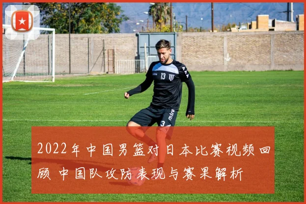 2022年中国男篮对日本比赛视频回顾 中国队攻防表现与赛果解析