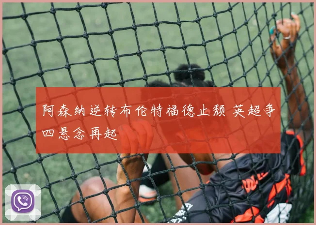 阿森纳逆转布伦特福德止颓 英超争四悬念再起