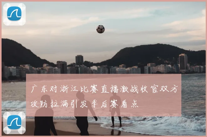 广东对浙江比赛直播激战收官双方攻防拉满引发季后赛看点