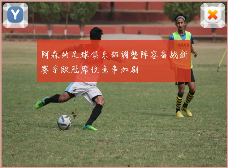阿森纳足球俱乐部调整阵容备战新赛季欧冠席位竞争加剧