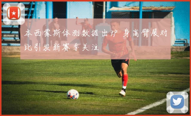 本西蒙斯体测数据出炉 身高臂展对比引发新赛季关注