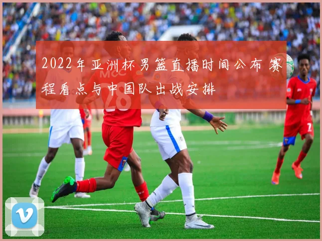 2022年亚洲杯男篮直播时间公布 赛程看点与中国队出战安排