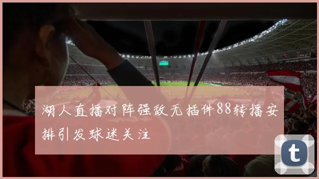 湖人直播对阵强敌无插件88转播安排引发球迷关注