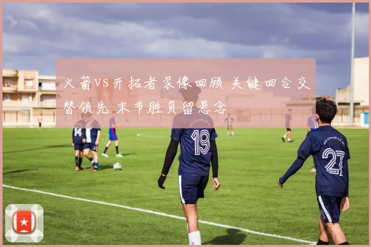 火箭vs开拓者录像回顾 关键回合交替领先 末节胜负留悬念