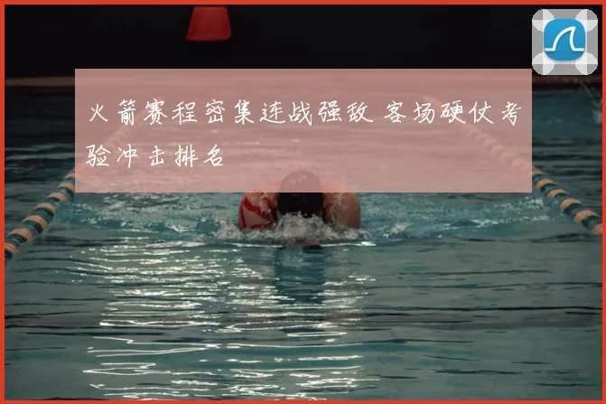 火箭赛程密集连战强敌 客场硬仗考验冲击排名