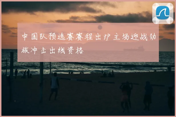 中国队预选赛赛程出炉主场迎战劲旅冲击出线资格
