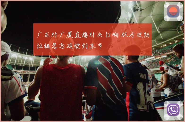 广东对广厦直播对决打响 双方攻防拉锯悬念延续到末节