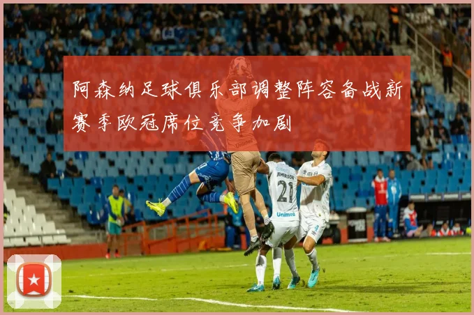 阿森纳足球俱乐部调整阵容备战新赛季欧冠席位竞争加剧