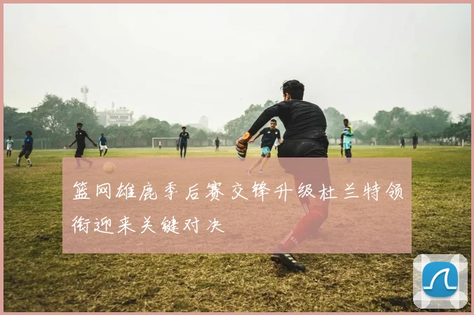 篮网雄鹿季后赛交锋升级杜兰特领衔迎来关键对决