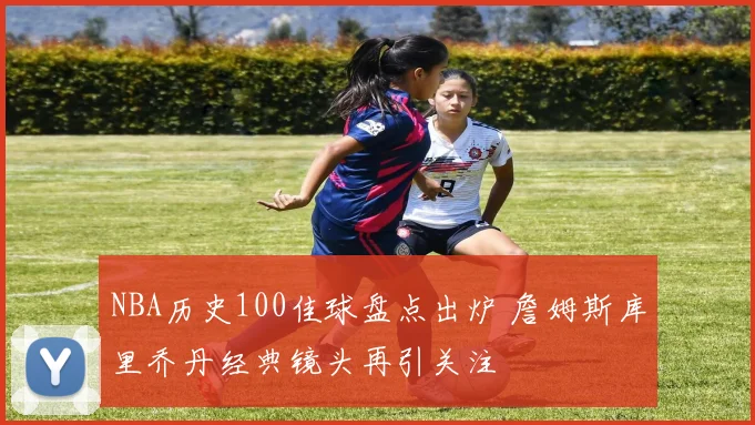 NBA历史100佳球盘点出炉 詹姆斯库里乔丹经典镜头再引关注
