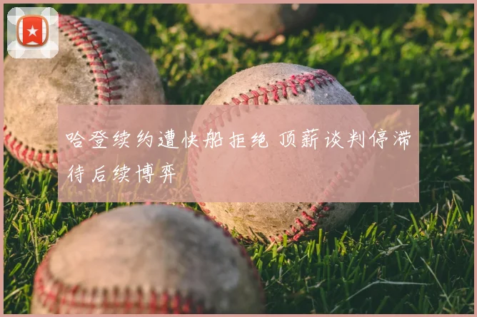 哈登续约遭快船拒绝 顶薪谈判停滞待后续博弈