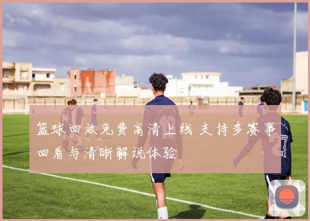 篮球回放免费高清上线 支持多赛事回看与清晰解说体验