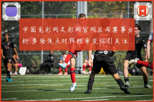 中国竞彩网足彩网官网发布赛事分析 多场焦点对阵赔率变化引关注