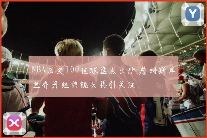 NBA历史100佳球盘点出炉 詹姆斯库里乔丹经典镜头再引关注