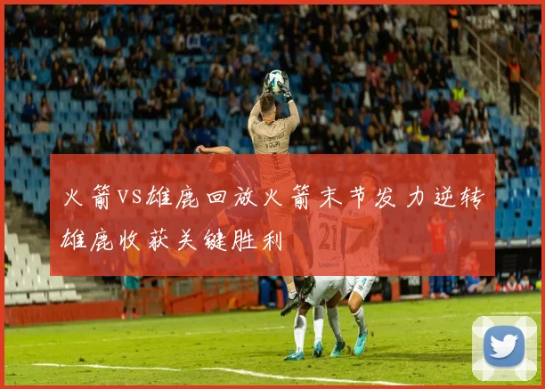 火箭vs雄鹿回放火箭末节发力逆转雄鹿收获关键胜利