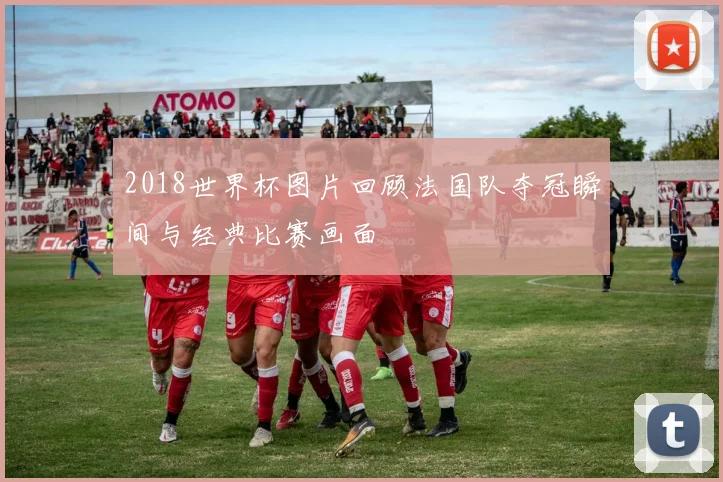 2018世界杯图片回顾法国队夺冠瞬间与经典比赛画面